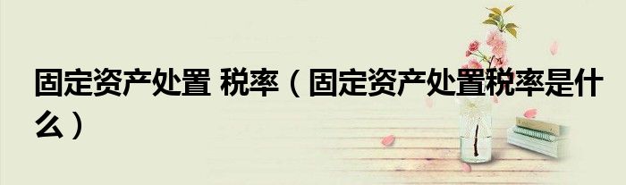 固定资产处置 税率(固定资产处置税率是什么)