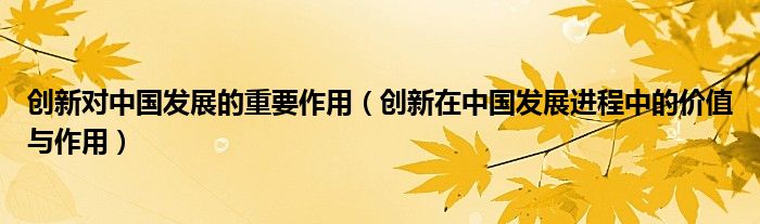 创新对中国发展的重要作用(创新在中国发展进程中的价值与作用)