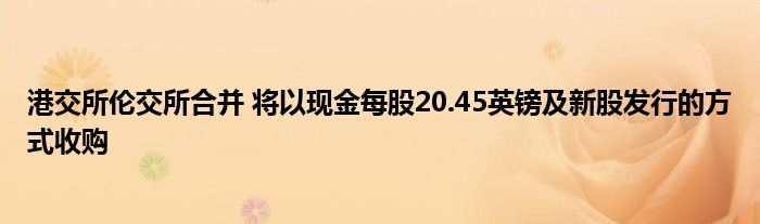 港交所伦交所合并 将以现金每股20.45英镑及新股发行的方式收购