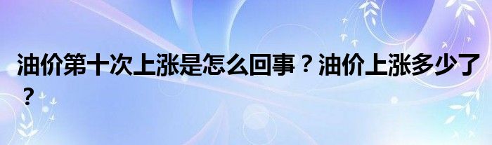 油价第十次上涨是怎么回事?油价上涨多少了?