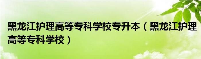 黑龙江护理高等专科学校专升本(黑龙江护理高等专科学校)