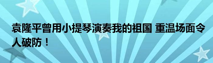 袁隆平曾用小提琴演奏我的祖国 重温场面令人破防!