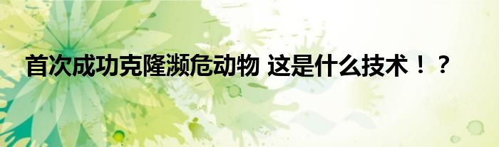 首次成功克隆濒危动物 这是什么技术!?