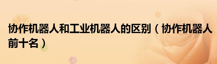 协作机器人和工业机器人的区别(协作机器人前十名)
