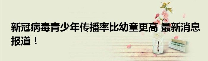 新冠病毒青少年传播率比幼童更高 最新消息报道!
