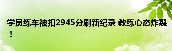 学员练车被扣2945分刷新纪录 教练心态炸裂!