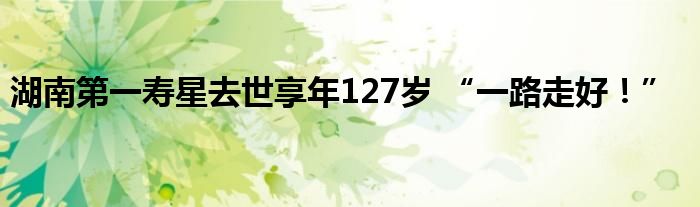 湖南第一寿星去世享年127岁 “一路走好!”