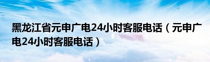 黑龙江省元申广电24小时客服电话(元申广电24小时客服电话)