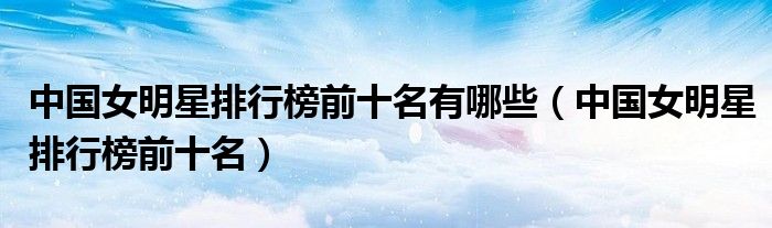 中国女明星排行榜前十名有哪些(中国女明星排行榜前十名)