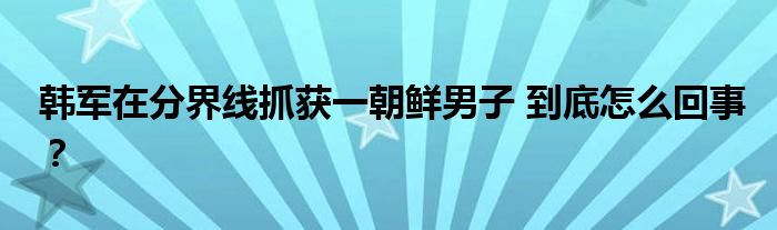 韩军在分界线抓获一朝鲜男子 到底怎么回事?
