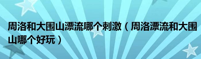 周洛和大围山漂流哪个刺激(周洛漂流和大围山哪个好玩)