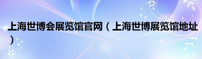 上海世博会展览馆官网(上海世博展览馆地址)
