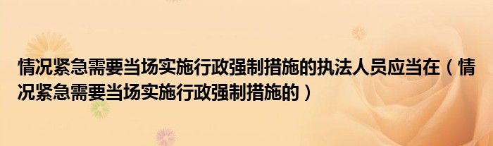 情况紧急需要当场实施行政强制措施的执法人员应当在(情况紧急需要当场实施行政强制措施的)