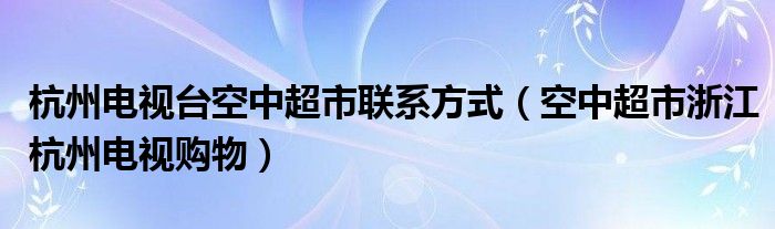杭州电视台空中超市联系方式(空中超市浙江杭州电视购物)