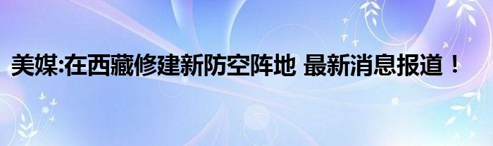美媒:在西藏修建新防空阵地 最新消息报道!