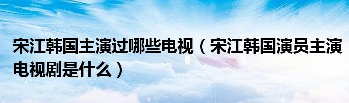 宋江韩国主演过哪些电视(宋江韩国演员主演电视剧是什么)