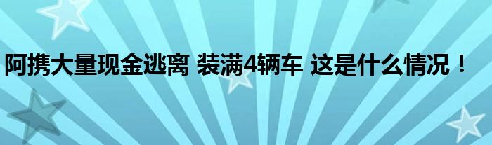阿携大量现金逃离 装满4辆车 这是什么情况!