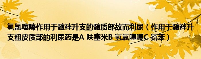 氢氯噻嗪作用于髓袢升支的髓质部故而利尿(作用于髓袢升支粗皮质部的利尿药是A 呋塞米B 氢氯噻嗪C 氨苯)