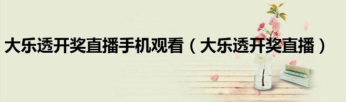 大乐透开奖直播手机观看(大乐透开奖直播)
