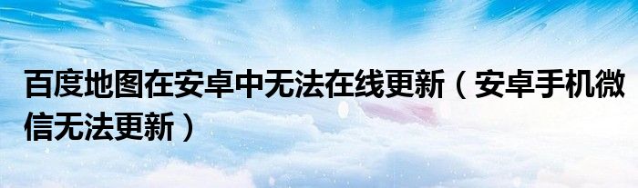百度地图在安卓中无法在线更新(安卓手机微信无法更新)