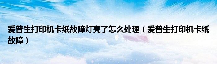 爱普生打印机卡纸故障灯亮了怎么处理(爱普生打印机卡纸故障)