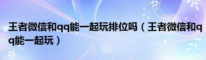 王者微信和qq能一起玩排位吗(王者微信和qq能一起玩)