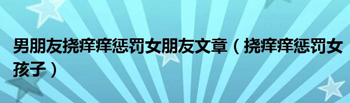 男朋友挠痒痒惩罚女朋友文章(挠痒痒惩罚女孩子)