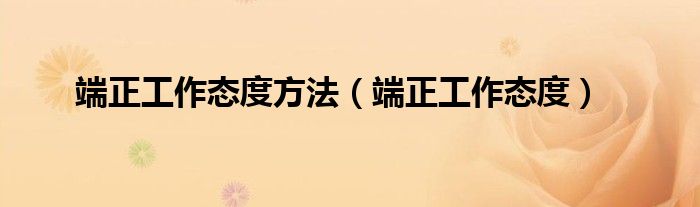 端正工作态度方法(端正工作态度)