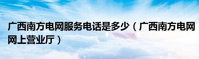 广西南方电网服务电话是多少(广西南方电网网上营业厅)