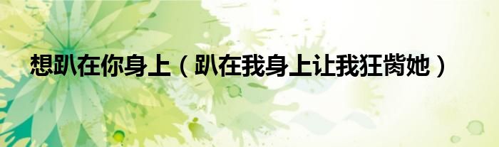 想趴在你身上(趴在我身上让我狂胔她)