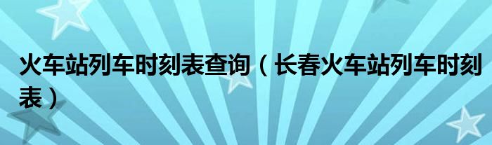 火车站列车时刻表查询(长春火车站列车时刻表)