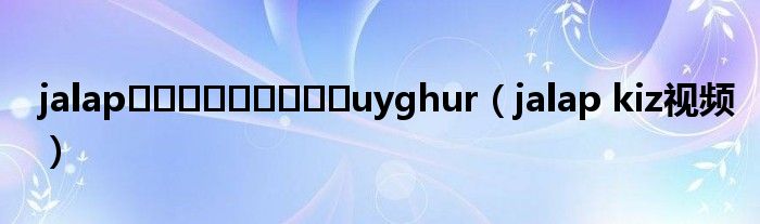 jalapجالاپسېكشuyghur（jalap kiz视频）