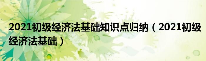 2021初级经济法基础知识点归纳(2021初级经济法基础)