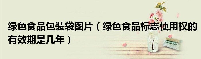 绿色食品包装袋图片(绿色食品标志使用权的有效期是几年)