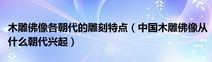 木雕佛像各朝代的雕刻特点(中国木雕佛像从什么朝代兴起)