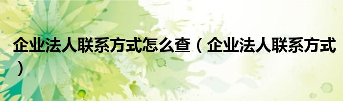 企业法人联系方式怎么查(企业法人联系方式)