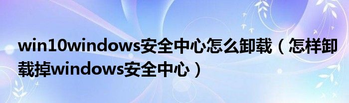 win10windows安全中心怎么卸载(怎样卸载掉windows安全中心)