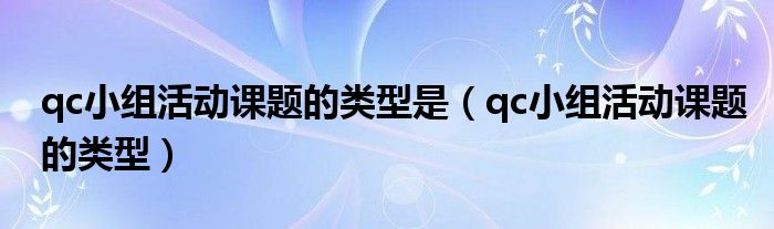 qc小组活动课题的类型是(qc小组活动课题的类型)