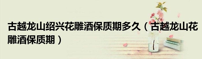 古越龙山绍兴花雕酒保质期多久(古越龙山花雕酒保质期)