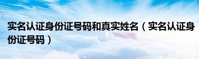 实名认证身份证号码和真实姓名(实名认证身份证号码)