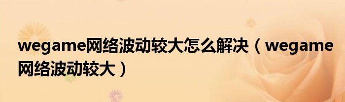 wegame网络波动较大怎么解决(wegame网络波动较大)