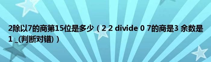 2除以7的商第15位是多少(2 2 divide 0 7的商是3 余数是1 _(判断对错))