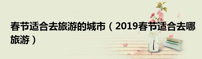 春节适合去旅游的城市(2019春节适合去哪旅游)