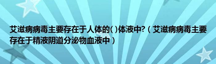 艾滋病病毒主要存在于人体的( )体液中?(艾滋病病毒主要存在于精液阴道分泌物血液中)