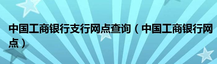 中国工商银行支行网点查询(中国工商银行网点)