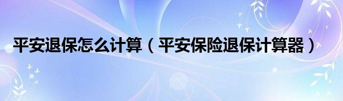 平安退保怎么计算(平安保险退保计算器)