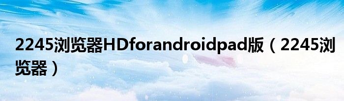 2245浏览器HDforandroidpad版(2245浏览器)