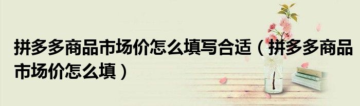 拼多多商品市场价怎么填写合适(拼多多商品市场价怎么填)