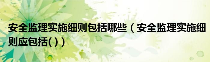 安全监理实施细则包括哪些(安全监理实施细则应包括( ))