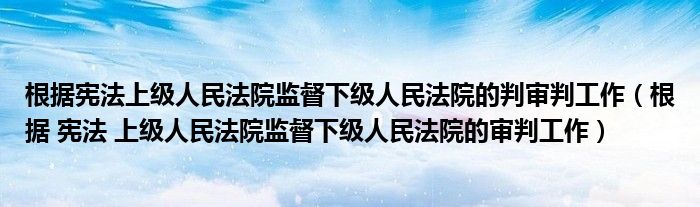 根据宪法上级人民法院监督下级人民法院的判审判工作(根据 宪法 上级人民法院监督下级人民法院的审判工作)